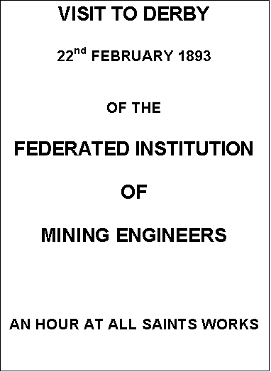Text Box: VISIT TO DERBY


22nd FEBRUARY 1893


OF THE


FEDERATED INSTITUTION

OF

MINING ENGINEERS





AN HOUR AT ALL SAINTS WORKS
